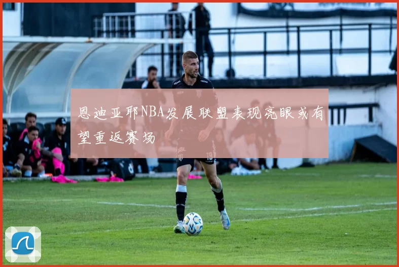 恩迪亚耶NBA发展联盟表现亮眼或有望重返赛场