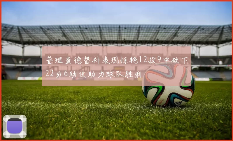 普理查德替补表现惊艳12投9中砍下22分6助攻助力球队胜利