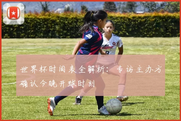 世界杯时间表全解析：专访主办方确认今晚开球时刻