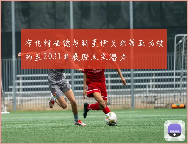 布伦特福德与新星伊戈尔蒂亚戈续约至2031年展现未来潜力
