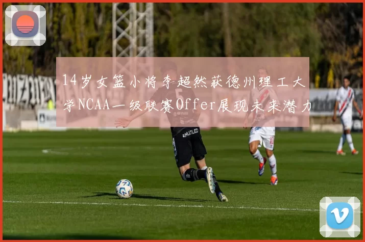 14岁女篮小将李超然获德州理工大学NCAA一级联赛Offer展现未来潜力