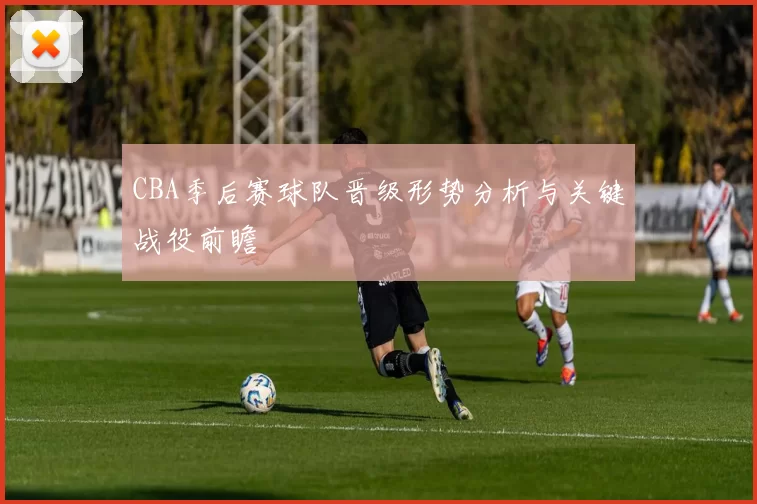 CBA季后赛球队晋级形势分析与关键战役前瞻
