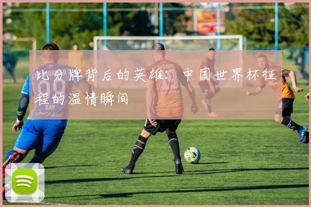 比分牌背后的英雄:中国世界杯征程的温情瞬间
