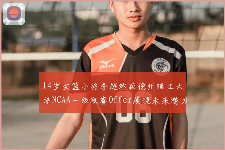 14岁女篮小将李超然获德州理工大学NCAA一级联赛Offer展现未来潜力