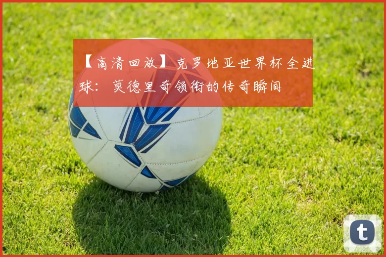 【高清回放】克罗地亚世界杯全进球:莫德里奇领衔的传奇瞬间