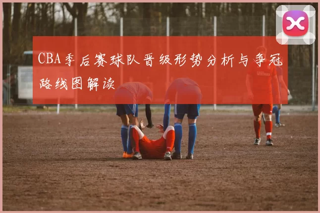 CBA季后赛球队晋级形势分析与争冠路线图解读