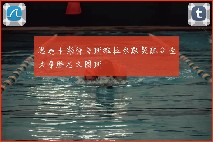恩迪卡期待与斯维拉尔默契配合全力争胜尤文图斯