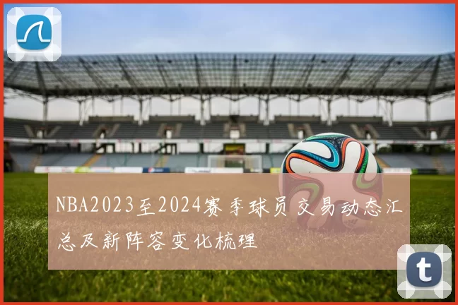 NBA2023至2024赛季球员交易动态汇总及新阵容变化梳理