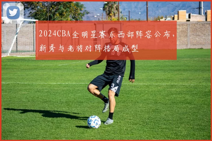 2024CBA全明星赛东西部阵容公布，新秀与老将对阵格局成型