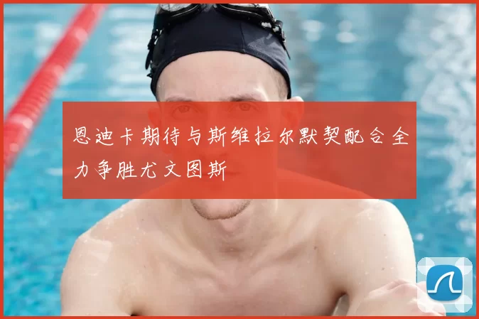 恩迪卡期待与斯维拉尔默契配合全力争胜尤文图斯