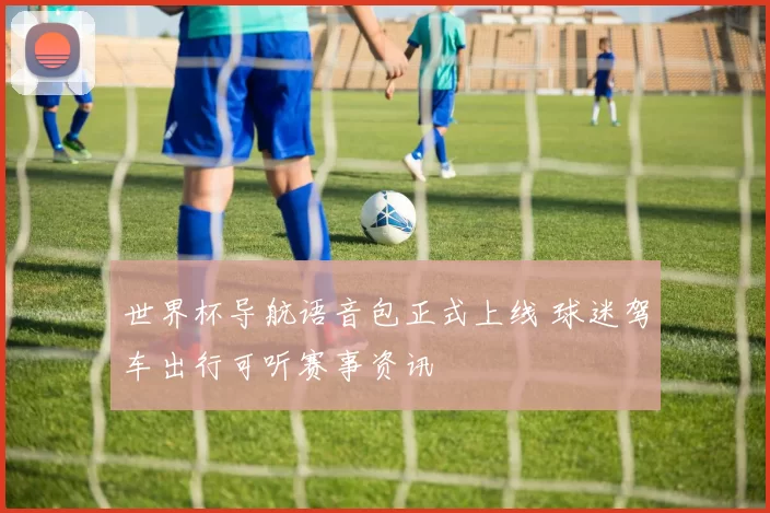 世界杯导航语音包正式上线 球迷驾车出行可听赛事资讯