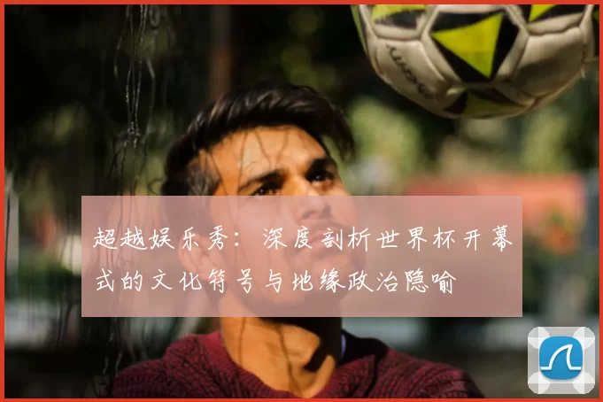 超越娱乐秀:深度剖析世界杯开幕式的文化符号与地缘政治隐喻