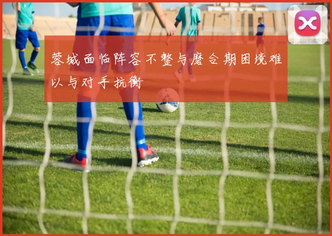 蓉城面临阵容不整与磨合期困境难以与对手抗衡