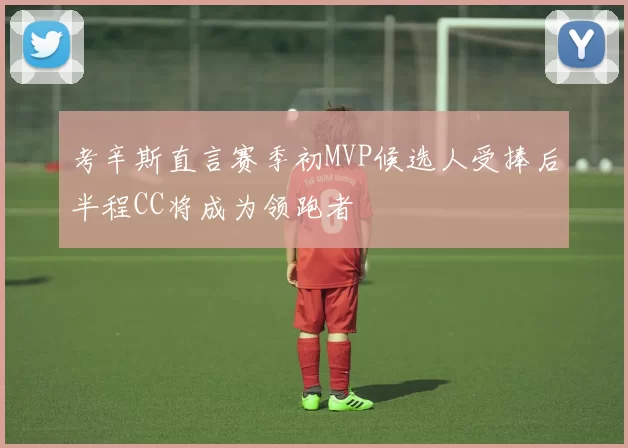 考辛斯直言赛季初MVP候选人受捧后半程CC将成为领跑者