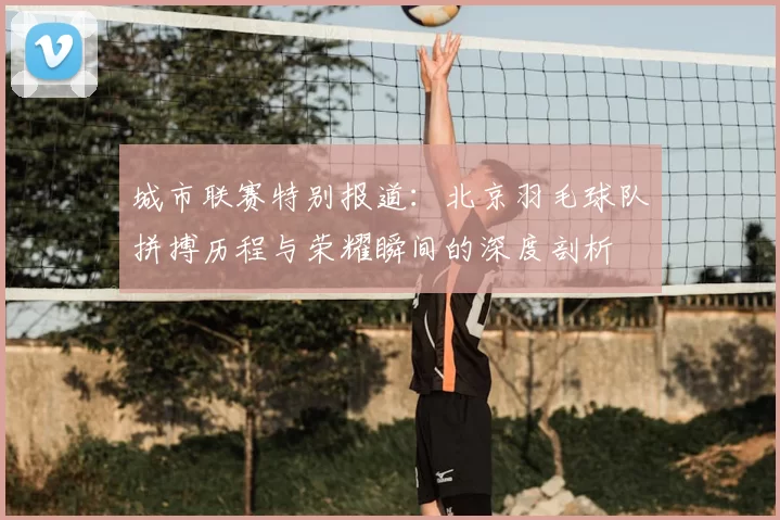 城市联赛特别报道:北京羽毛球队拼搏历程与荣耀瞬间的深度剖析