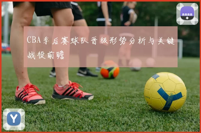 CBA季后赛球队晋级形势分析与关键战役前瞻