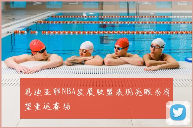 恩迪亚耶NBA发展联盟表现亮眼或有望重返赛场
