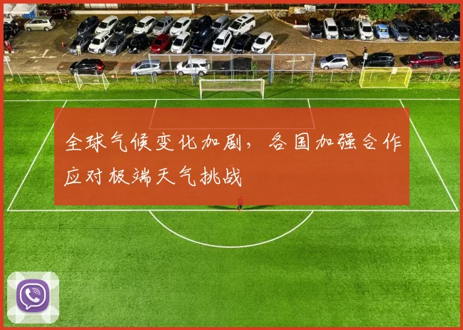 全球气候变化加剧，各国加强合作应对极端天气挑战