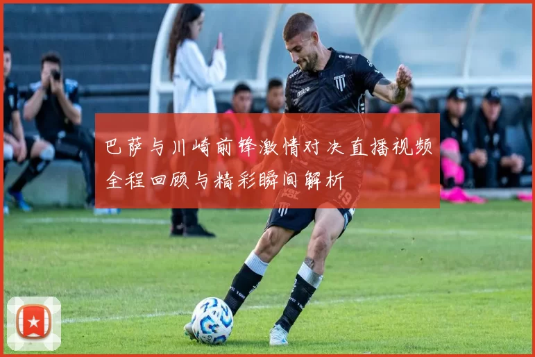 巴萨与川崎前锋激情对决直播视频全程回顾与精彩瞬间解析