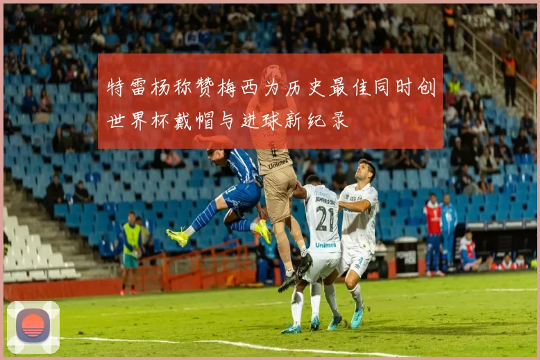 特雷杨称赞梅西为历史最佳同时创世界杯戴帽与进球新纪录