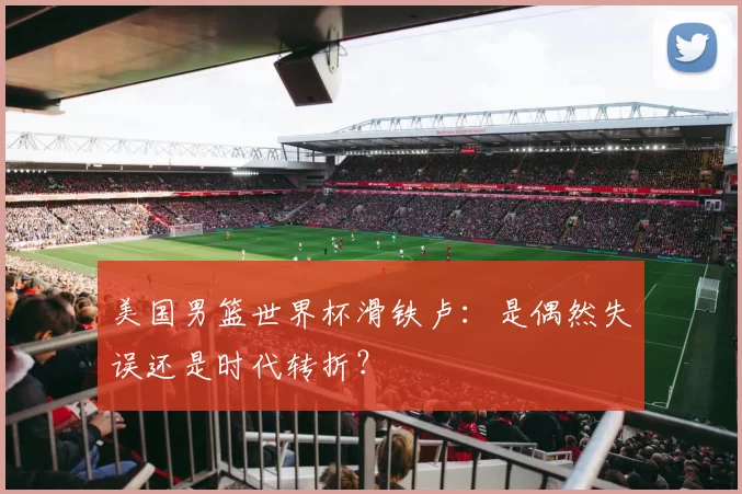 美国男篮世界杯滑铁卢：是偶然失误还是时代转折？