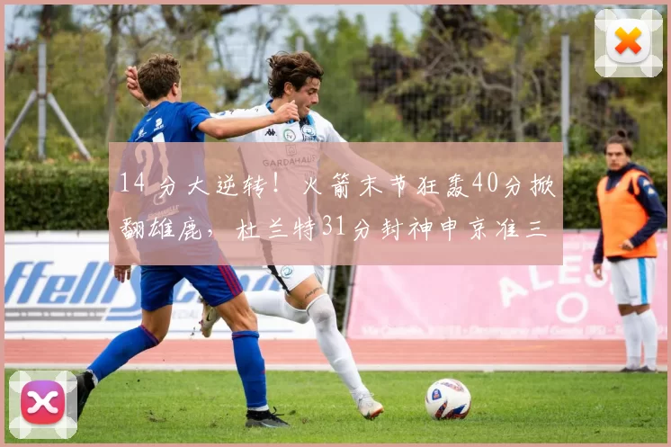 14 分大逆转!火箭末节狂轰40分掀翻雄鹿,杜兰特31分封神申京准三双
