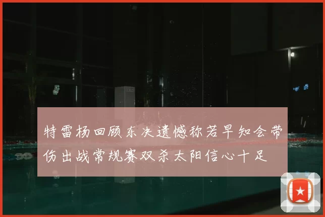 特雷杨回顾东决遗憾称若早知会带伤出战常规赛双杀太阳信心十足