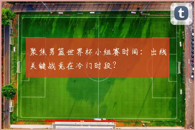聚焦男篮世界杯小组赛时间：出线关键战竟在冷门时段？
