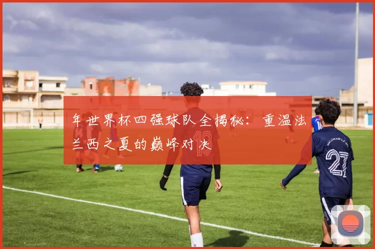 年世界杯四强球队全揭秘：重温法兰西之夏的巅峰对决