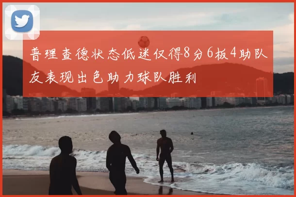 普理查德状态低迷仅得8分6板4助队友表现出色助力球队胜利
