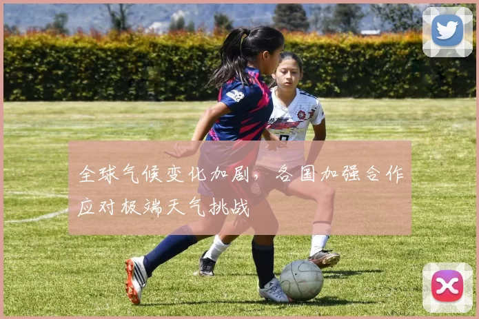 全球气候变化加剧，各国加强合作应对极端天气挑战