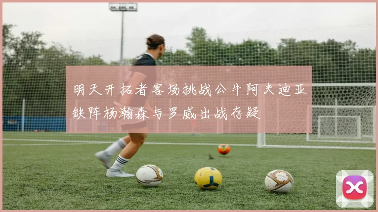 明天开拓者客场挑战公牛阿夫迪亚缺阵杨瀚森与罗威出战存疑