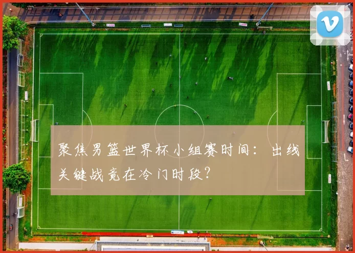 聚焦男篮世界杯小组赛时间：出线关键战竟在冷门时段？