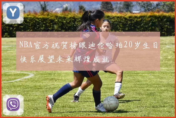 NBA官方祝贺榜眼迪伦哈珀20岁生日快乐展望未来辉煌成就