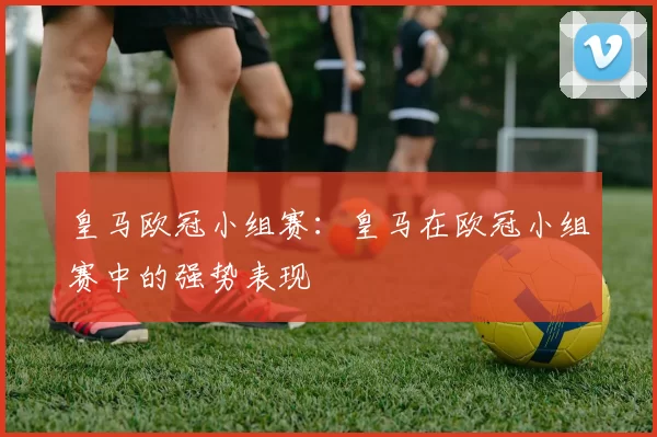 皇马欧冠小组赛:皇马在欧冠小组赛中的强势表现