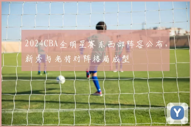 2024CBA全明星赛东西部阵容公布，新秀与老将对阵格局成型