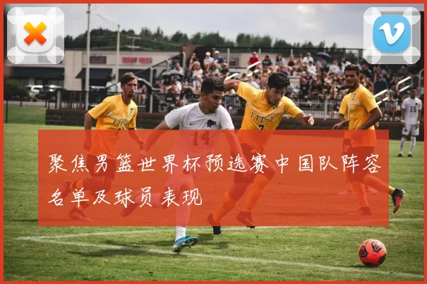 聚焦男篮世界杯预选赛中国队阵容名单及球员表现