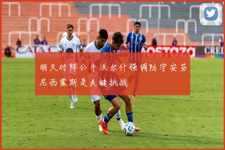 明天对阵公牛沃尔什强调防守安芬尼西蒙斯是关键挑战