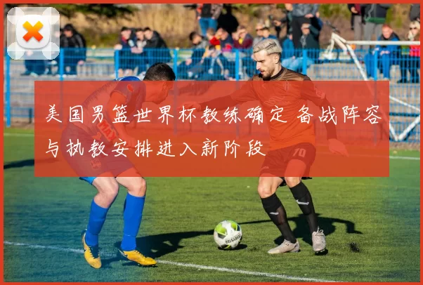 美国男篮世界杯教练确定 备战阵容与执教安排进入新阶段