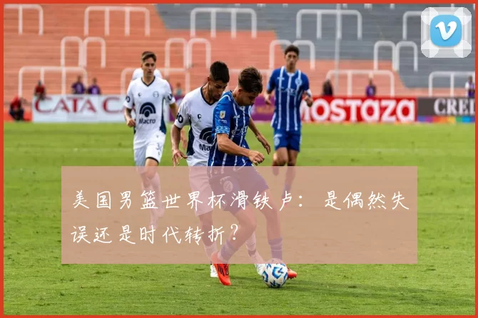 美国男篮世界杯滑铁卢:是偶然失误还是时代转折?