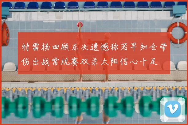 特雷杨回顾东决遗憾称若早知会带伤出战常规赛双杀太阳信心十足