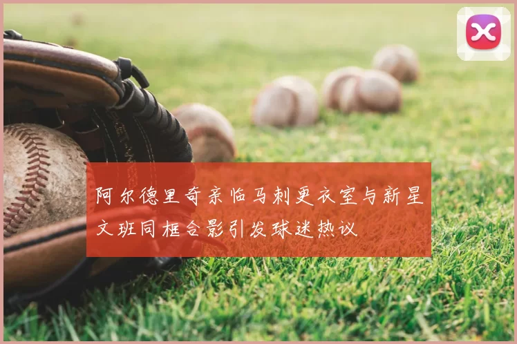 阿尔德里奇亲临马刺更衣室与新星文班同框合影引发球迷热议