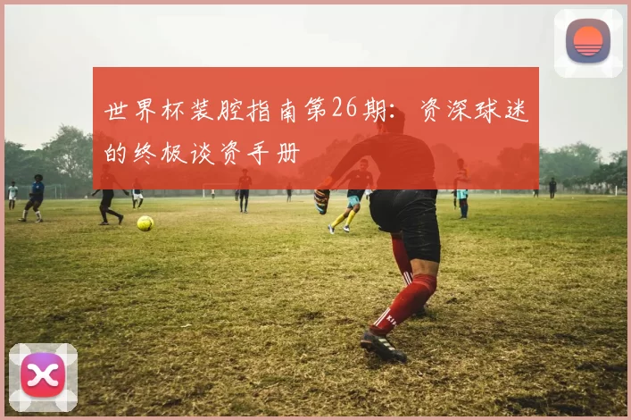 世界杯装腔指南第26期:资深球迷的终极谈资手册