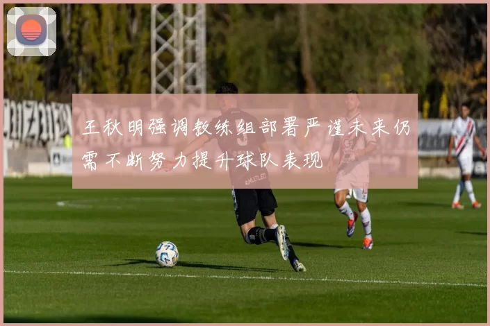 王秋明强调教练组部署严谨未来仍需不断努力提升球队表现